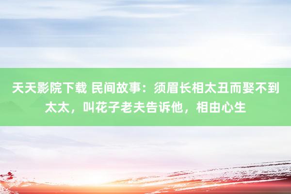 天天影院下载 民间故事：须眉长相太丑而娶不到太太，叫花子老夫告诉他，相由心生