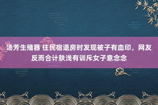 汤芳生殖器 住民宿退房时发现被子有血印，网友反而合计肤浅有训斥女子意念念