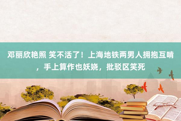 邓丽欣艳照 笑不活了！上海地铁两男人拥抱互啃，手上算作也妖娆，批驳区笑死