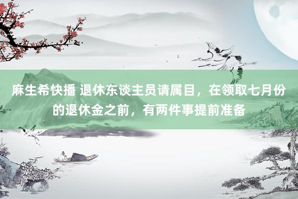 麻生希快播 退休东谈主员请属目，在领取七月份的退休金之前，有两件事提前准备