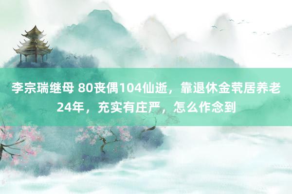 李宗瑞继母 80丧偶104仙逝，靠退休金茕居养老24年，充实有庄严，怎么作念到