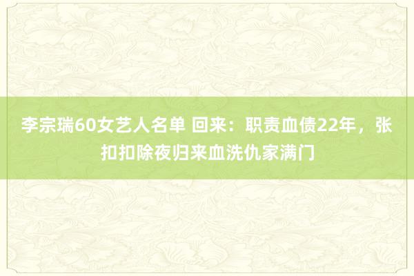 李宗瑞60女艺人名单 回来：职责血债22年，张扣扣除夜归来血洗仇家满门