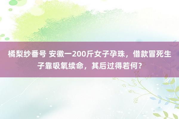 橘梨纱番号 安徽一200斤女子孕珠，借款冒死生子靠吸氧续命，其后过得若何？