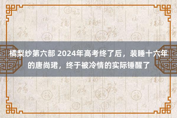 橘梨纱第六部 2024年高考终了后，装睡十六年的唐尚珺，终于被冷情的实际锤醒了