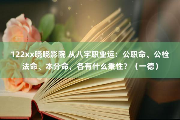 122xx晓晓影院 从八字职业运：公职命、公检法命、本分命，各有什么秉性？（一德）