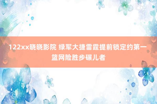 122xx晓晓影院 绿军大捷雷霆提前锁定约第一 篮网险胜步碾儿者