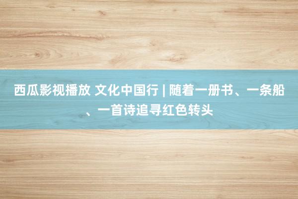 西瓜影视播放 文化中国行 | 随着一册书、一条船、一首诗追寻红色转头