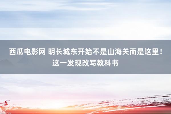 西瓜电影网 明长城东开始不是山海关而是这里！这一发现改写教科书