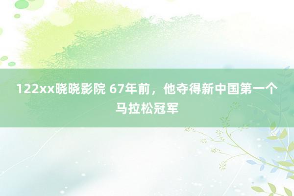 122xx晓晓影院 67年前，他夺得新中国第一个马拉松冠军