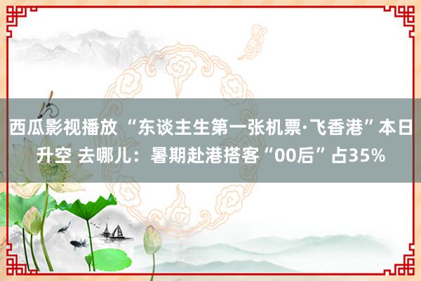 西瓜影视播放 “东谈主生第一张机票·飞香港”本日升空 去哪儿：暑期赴港搭客“00后”占35%