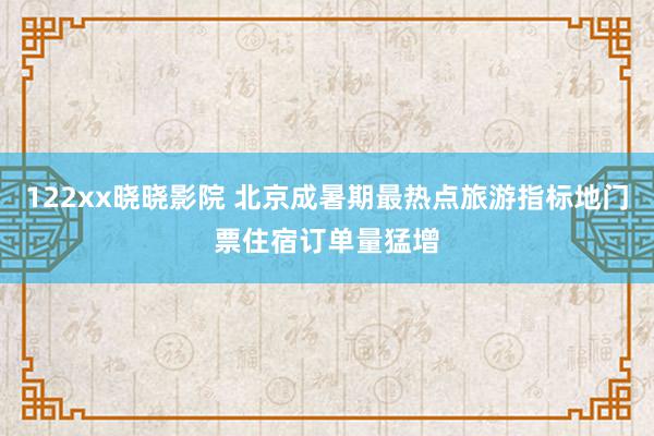 122xx晓晓影院 北京成暑期最热点旅游指标地门票住宿订单量猛增