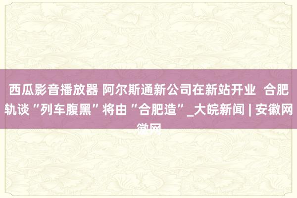 西瓜影音播放器 阿尔斯通新公司在新站开业  合肥轨谈“列车腹黑”将由“合肥造”_大皖新闻 | 安徽网