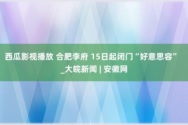 西瓜影视播放 合肥李府 15日起闭门“好意思容”  _大皖新闻 | 安徽网