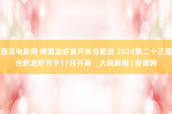 西瓜电影网 啤酒龙虾宴开味合肥游 2024第二十三届合肥龙虾节于17日开幕  _大皖新闻 | 安徽网