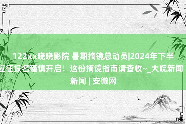 122xx晓晓影院 暑期摘镜总动员|2024年下半年女兵应征报名谨慎开启！这份摘镜指南请查收~_大皖新闻 | 安徽网