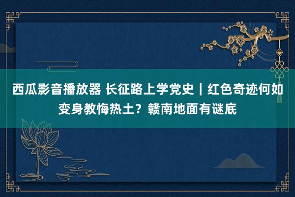 西瓜影音播放器 长征路上学党史｜红色奇迹何如变身教悔热土？赣南地面有谜底