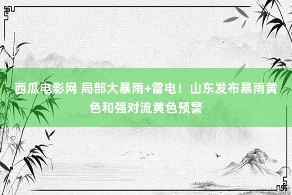 西瓜电影网 局部大暴雨+雷电！山东发布暴雨黄色和强对流黄色预警