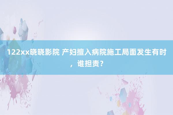 122xx晓晓影院 产妇擅入病院施工局面发生有时，谁担责？