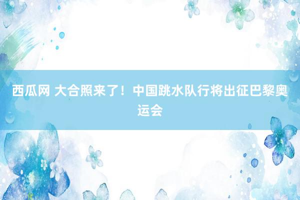 西瓜网 大合照来了！中国跳水队行将出征巴黎奥运会