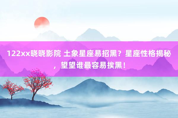 122xx晓晓影院 土象星座易招黑？星座性格揭秘，望望谁最容易挨黑！