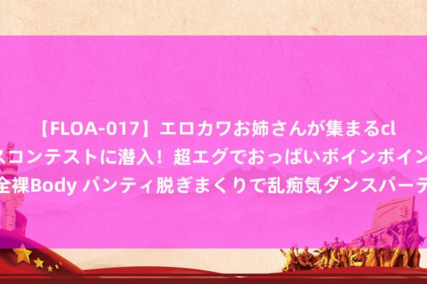 【FLOA-017】エロカワお姉さんが集まるclubのエロティックダンスコンテストに潜入！超エグでおっぱいボインボイン、汗だく全裸Body パンティ脱ぎまくりで乱痴気ダンスパーティ！ 7月20日：玉米价钱最新行情