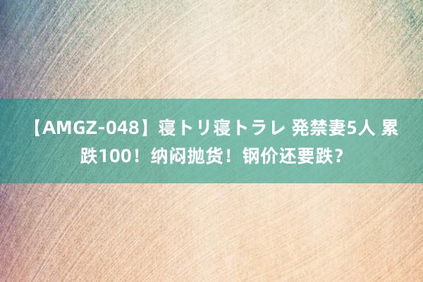 【AMGZ-048】寝トリ寝トラレ 発禁妻5人 累跌100！纳闷抛货！钢价还要跌？