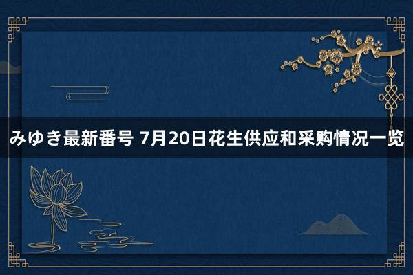 みゆき最新番号 7月20日花生供应和采购情况一览