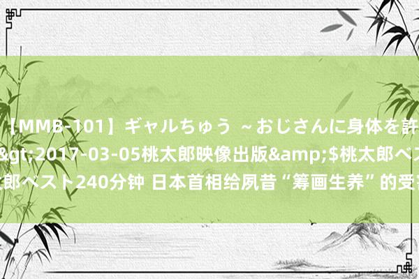 【MMB-101】ギャルちゅう ～おじさんに身体を許した8人～</a>2017-03-05桃太郎映像出版&$桃太郎ベスト240分钟 日本首相给夙昔“筹画生养”的受害者鞠躬谈歉，并国度补偿