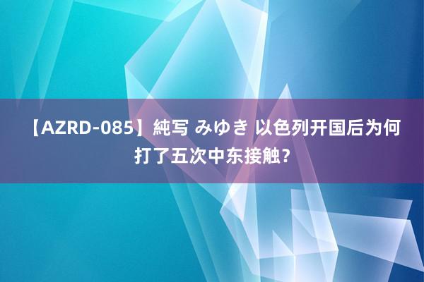 【AZRD-085】純写 みゆき 以色列开国后为何打了五次中东接触？