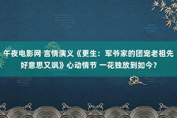 午夜电影网 言情演义《更生：军爷家的团宠老祖先好意思又飒》心动情节 一花独放到如今？