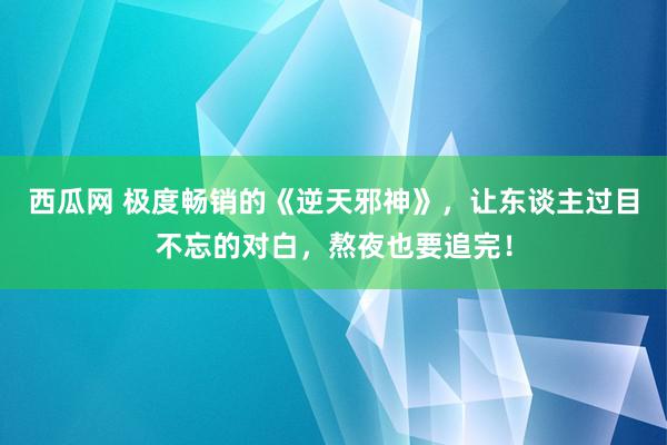 西瓜网 极度畅销的《逆天邪神》，让东谈主过目不忘的对白，熬夜也要追完！