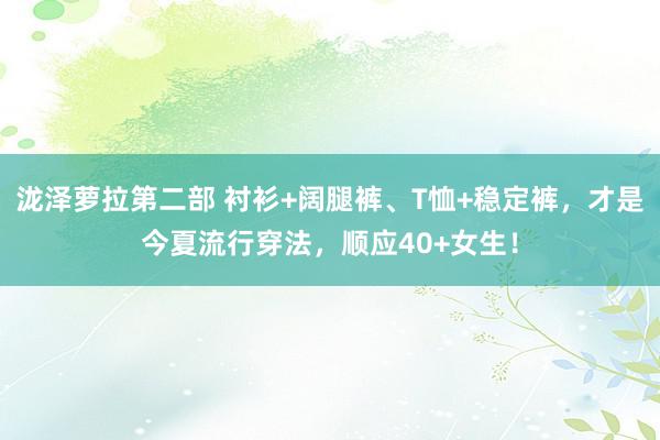 泷泽萝拉第二部 衬衫+阔腿裤、T恤+稳定裤，才是今夏流行穿法，顺应40+女生！