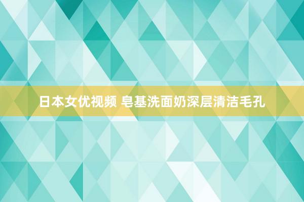 日本女优视频 皂基洗面奶深层清洁毛孔