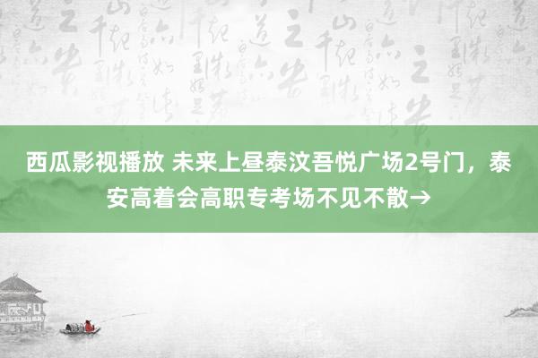 西瓜影视播放 未来上昼泰汶吾悦广场2号门，泰安高着会高职专考场不见不散→