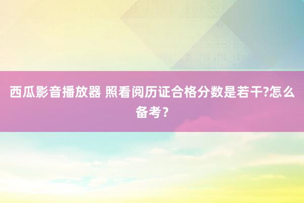 西瓜影音播放器 照看阅历证合格分数是若干?怎么备考？