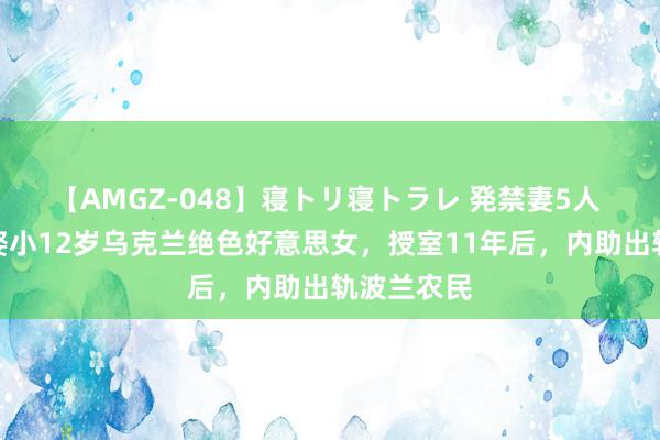 【AMGZ-048】寝トリ寝トラレ 発禁妻5人 河北小伙娶小12岁乌克兰绝色好意思女，授室11年后，内助出轨波兰农民