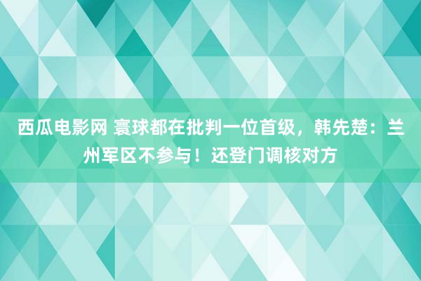 西瓜电影网 寰球都在批判一位首级，韩先楚：兰州军区不参与！还登门调核对方