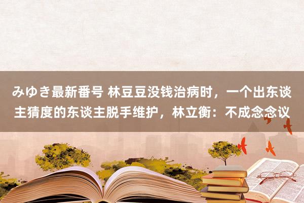 みゆき最新番号 林豆豆没钱治病时，一个出东谈主猜度的东谈主脱手维护，林立衡：不成念念议