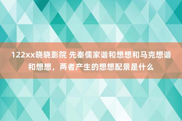 122xx晓晓影院 先秦儒家谐和想想和马克想谐和想想，两者产生的想想配景是什么