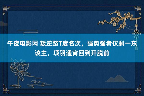 午夜电影网 叛逆路T度名次，强势强者仅剩一东谈主，项羽通宵回到开脱前