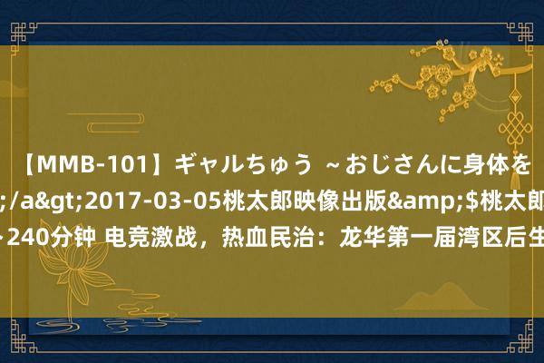 【MMB-101】ギャルちゅう ～おじさんに身体を許した8人～</a>2017-03-05桃太郎映像出版&$桃太郎ベスト240分钟 电竞激战，热血民治：龙华第一届湾区后生电子竞技联赛民治街谈分赛区顺利收官