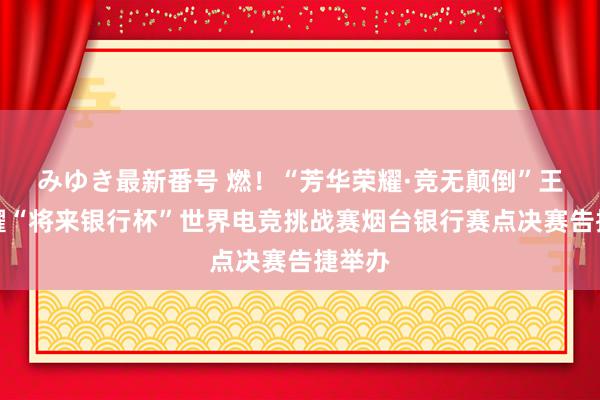 みゆき最新番号 燃！“芳华荣耀·竞无颠倒”王者荣耀“将来银行杯”世界电竞挑战赛烟台银行赛点决赛告捷举办