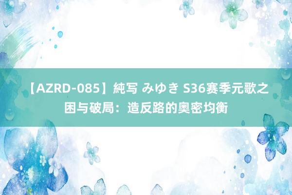 【AZRD-085】純写 みゆき S36赛季元歌之困与破局：造反路的奥密均衡