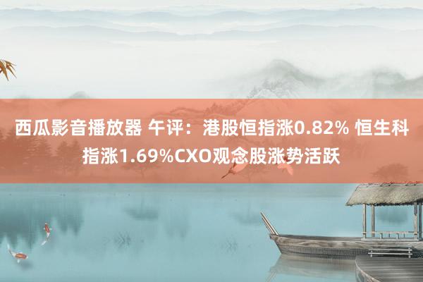 西瓜影音播放器 午评：港股恒指涨0.82% 恒生科指涨1.69%CXO观念股涨势活跃