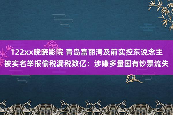 122xx晓晓影院 青岛富丽湾及前实控东说念主被实名举报偷税漏税数亿：涉嫌多量国有钞票流失