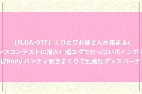 【FLOA-017】エロカワお姉さんが集まるclubのエロティックダンスコンテストに潜入！超エグでおっぱいボインボイン、汗だく全裸Body パンティ脱ぎまくりで乱痴気ダンスパーティ！ 舔狗十二年，我殉难后，她却后悔了