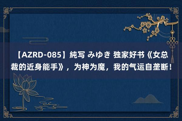 【AZRD-085】純写 みゆき 独家好书《女总裁的近身能手》，为神为魔，我的气运自垄断！