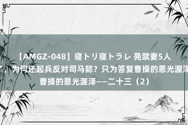 【AMGZ-048】寝トリ寝トラレ 発禁妻5人 王凌依然80岁了，为何还起兵反对司马懿？只为答复曹操的恩光渥泽——二十三（2）