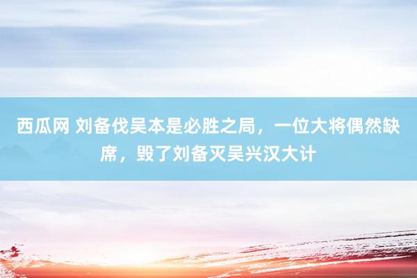 西瓜网 刘备伐吴本是必胜之局，一位大将偶然缺席，毁了刘备灭吴兴汉大计