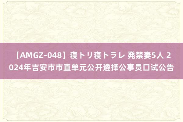 【AMGZ-048】寝トリ寝トラレ 発禁妻5人 2024年吉安市市直单元公开遴择公事员口试公告